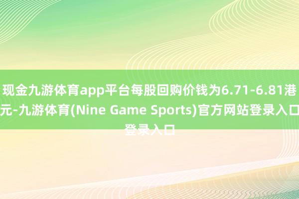 现金九游体育app平台每股回购价钱为6.71-6.81港元-九游体育(Nine Game Sports)官方网站登录入口