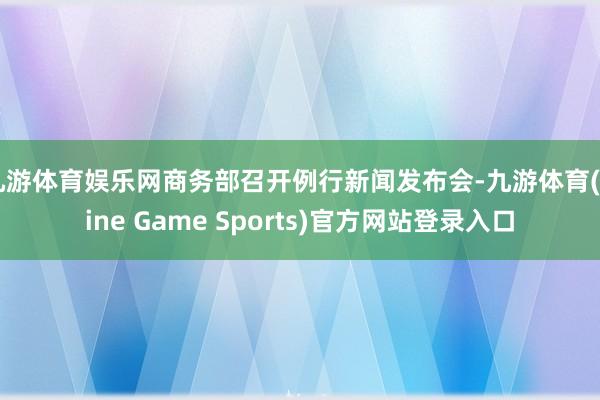 九游体育娱乐网商务部召开例行新闻发布会-九游体育(Nine Game Sports)官方网站登录入口