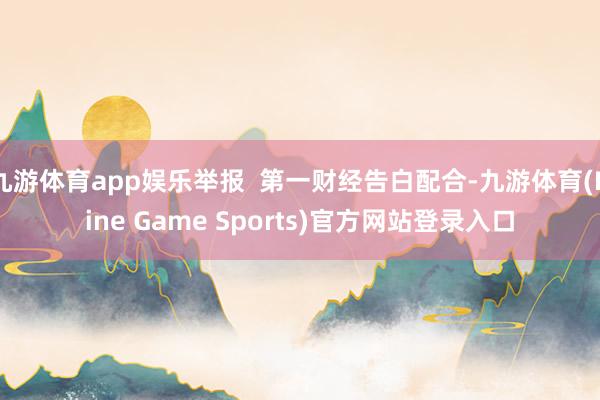 九游体育app娱乐举报 第一财经告白配合-九游体育(Nine Game Sports)官方网站登录入口