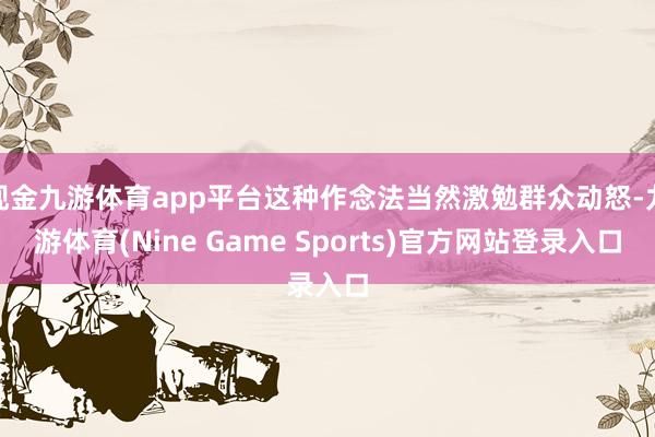 现金九游体育app平台这种作念法当然激勉群众动怒-九游体育(Nine Game Sports)官方网站登录入口