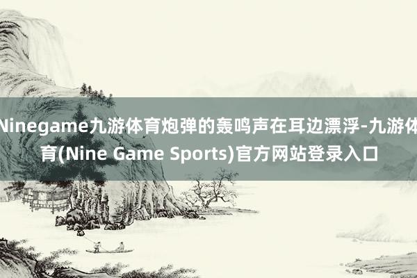 Ninegame九游体育炮弹的轰鸣声在耳边漂浮-九游体育(Nine Game Sports)官方网站登录入口