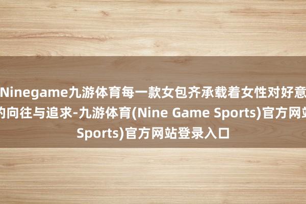 Ninegame九游体育每一款女包齐承载着女性对好意思好糊口的向往与追求-九游体育(Nine Game Sports)官方网站登录入口