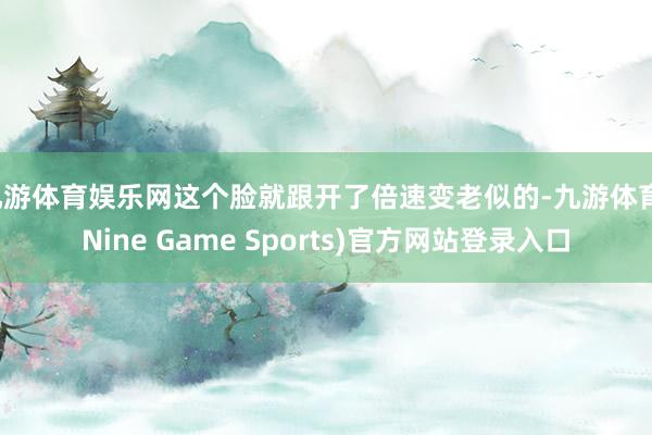 九游体育娱乐网这个脸就跟开了倍速变老似的-九游体育(Nine Game Sports)官方网站登录入口