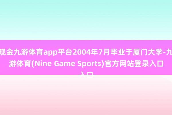 现金九游体育app平台2004年7月毕业于厦门大学-九游体育(Nine Game Sports)官方网站登录入口