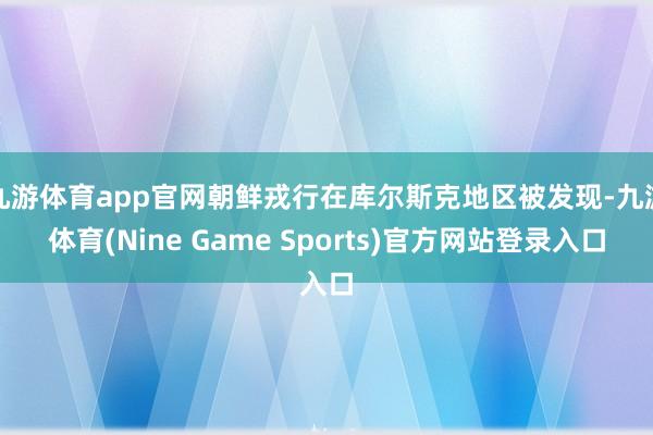 九游体育app官网朝鲜戎行在库尔斯克地区被发现-九游体育(Nine Game Sports)官方网站登录入口