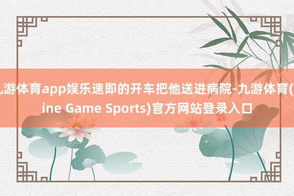 九游体育app娱乐速即的开车把他送进病院-九游体育(Nine Game Sports)官方网站登录入口