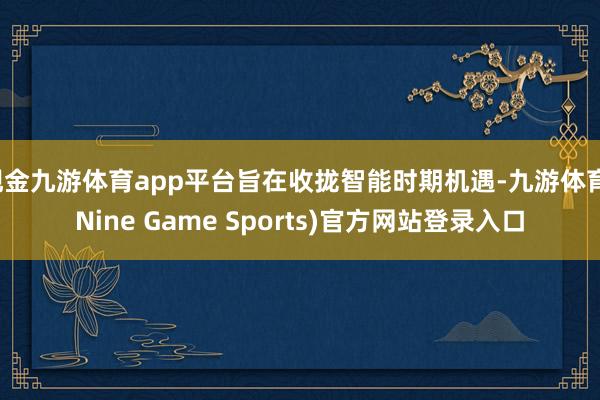 现金九游体育app平台旨在收拢智能时期机遇-九游体育(Nine Game Sports)官方网站登录入口