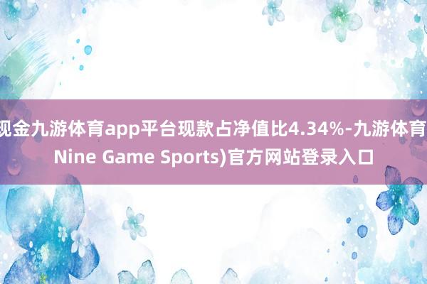 现金九游体育app平台现款占净值比4.34%-九游体育(Nine Game Sports)官方网站登录入口