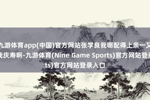 九游体育app(中国)官方网站张学良我哪配得上亲一又们给我庆寿啊-九游体育(Nine Game Sports)官方网站登录入口