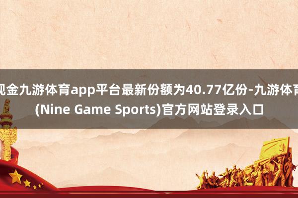现金九游体育app平台最新份额为40.77亿份-九游体育(Nine Game Sports)官方网站登录入口