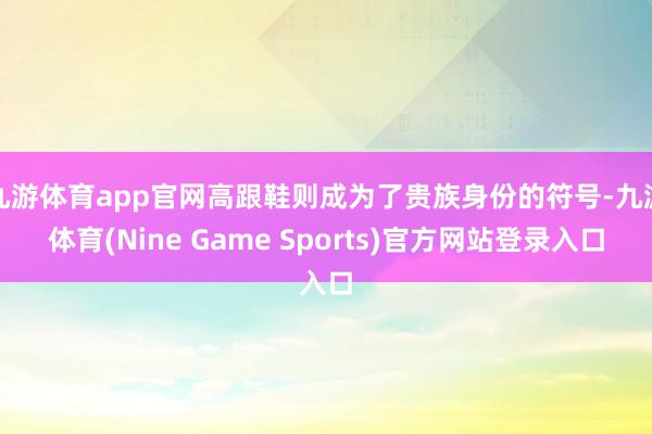 九游体育app官网高跟鞋则成为了贵族身份的符号-九游体育(Nine Game Sports)官方网站登录入口