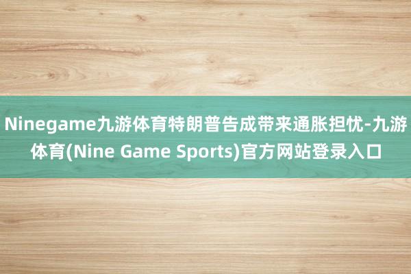 Ninegame九游体育 特朗普告成带来通胀担忧-九游体育(Nine Game Sports)官方网站登录入口