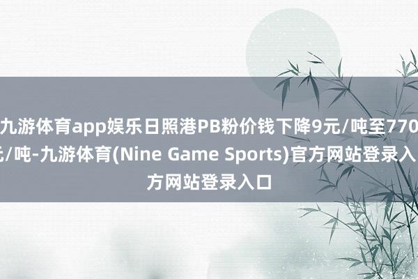 九游体育app娱乐日照港PB粉价钱下降9元/吨至770元/吨-九游体育(Nine Game Sports)官方网站登录入口