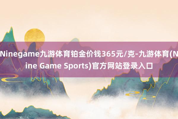 Ninegame九游体育铂金价钱365元/克-九游体育(Nine Game Sports)官方网站登录入口