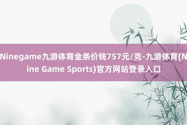 Ninegame九游体育金条价钱757元/克-九游体育(Nine Game Sports)官方网站登录入口