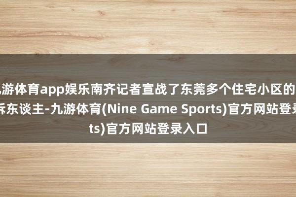 九游体育app娱乐南齐记者宣战了东莞多个住宅小区的多位投诉东谈主-九游体育(Nine Game Sports)官方网站登录入口