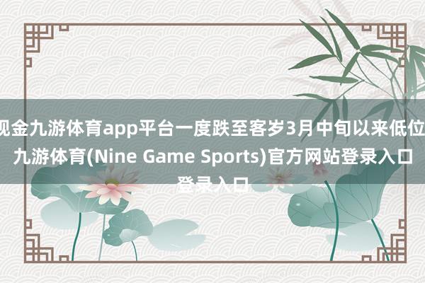 现金九游体育app平台一度跌至客岁3月中旬以来低位-九游体育(Nine Game Sports)官方网站登录入口