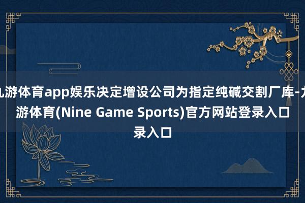 九游体育app娱乐决定增设公司为指定纯碱交割厂库-九游体育(Nine Game Sports)官方网站登录入口