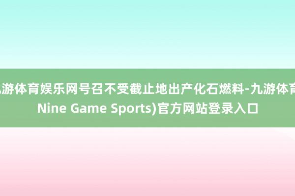 九游体育娱乐网号召不受截止地出产化石燃料-九游体育(Nine Game Sports)官方网站登录入口