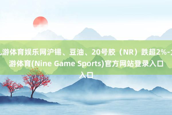 九游体育娱乐网沪锡、豆油、20号胶（NR）跌超2%-九游体育(Nine Game Sports)官方网站登录入口