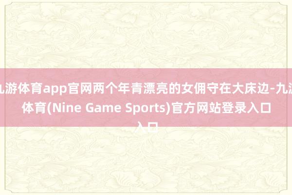九游体育app官网两个年青漂亮的女佣守在大床边-九游体育(Nine Game Sports)官方网站登录入口