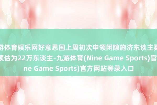 九游体育娱乐网好意思国上周初次申领闲隙施济东谈主数为21.7万东谈主 预估为22万东谈主-九游体育(Nine Game Sports)官方网站登录入口