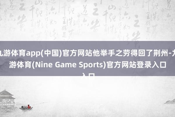 九游体育app(中国)官方网站他举手之劳得回了荆州-九游体育(Nine Game Sports)官方网站登录入口
