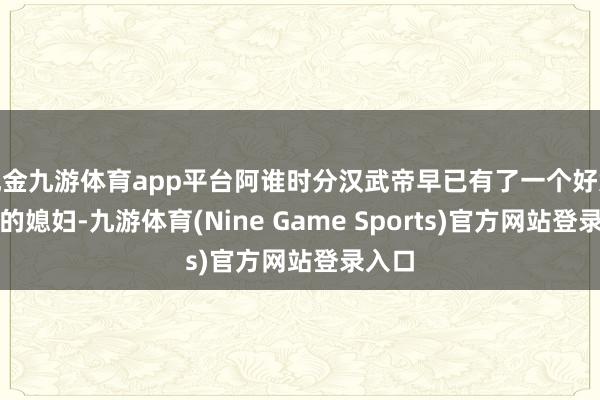 现金九游体育app平台阿谁时分汉武帝早已有了一个好意思貌的媳妇-九游体育(Nine Game Sports)官方网站登录入口