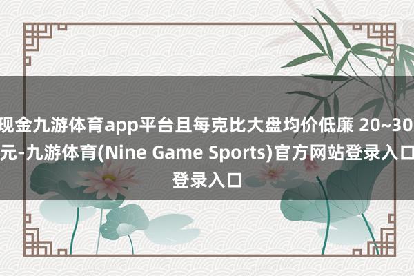 现金九游体育app平台且每克比大盘均价低廉 20~30 元-九游体育(Nine Game Sports)官方网站登录入口