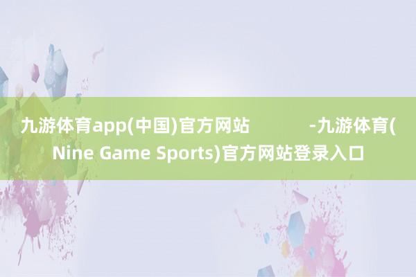 九游体育app(中国)官方网站            -九游体育(Nine Game Sports)官方网站登录入口