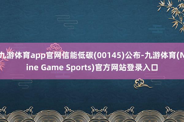 九游体育app官网信能低碳(00145)公布-九游体育(Nine Game Sports)官方网站登录入口