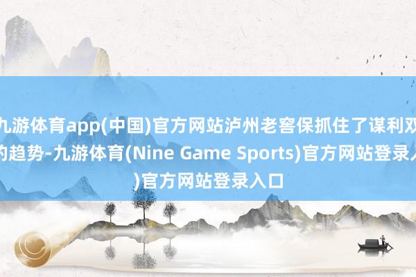 九游体育app(中国)官方网站泸州老窖保抓住了谋利双增的趋势-九游体育(Nine Game Sports)官方网站登录入口