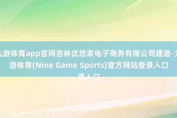 九游体育app官网吉林优悠家电子商务有限公司建造-九游体育(Nine Game Sports)官方网站登录入口