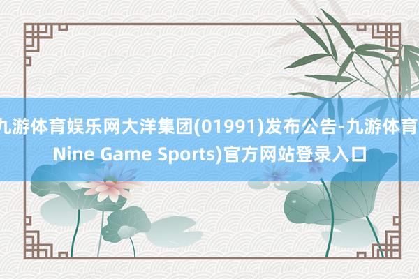 九游体育娱乐网大洋集团(01991)发布公告-九游体育(Nine Game Sports)官方网站登录入口