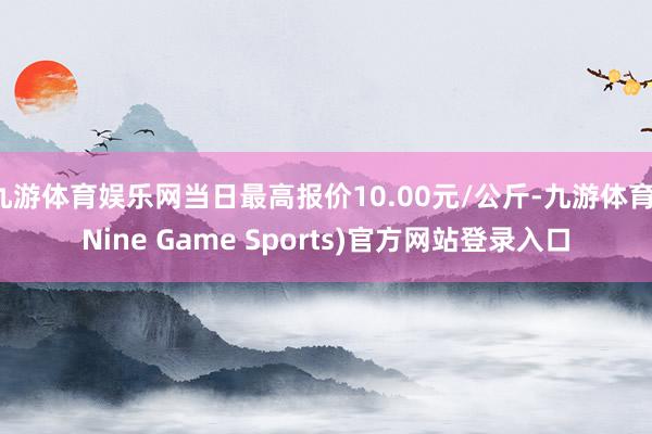 九游体育娱乐网当日最高报价10.00元/公斤-九游体育(Nine Game Sports)官方网站登录入口