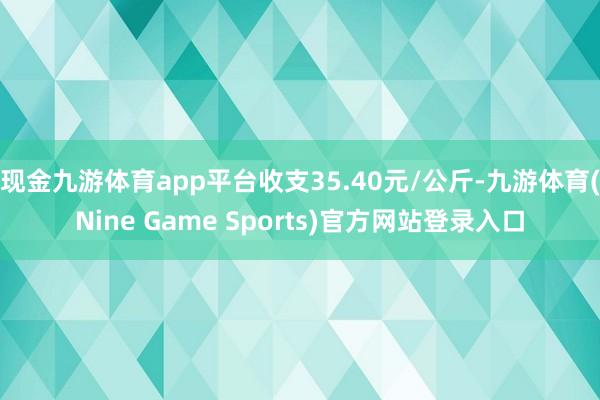 现金九游体育app平台收支35.40元/公斤-九游体育(Nine Game Sports)官方网站登录入口