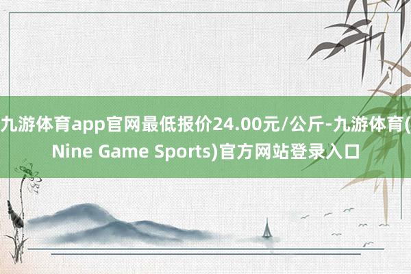 九游体育app官网最低报价24.00元/公斤-九游体育(Nine Game Sports)官方网站登录入口
