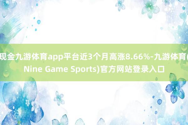 现金九游体育app平台近3个月高涨8.66%-九游体育(Nine Game Sports)官方网站登录入口