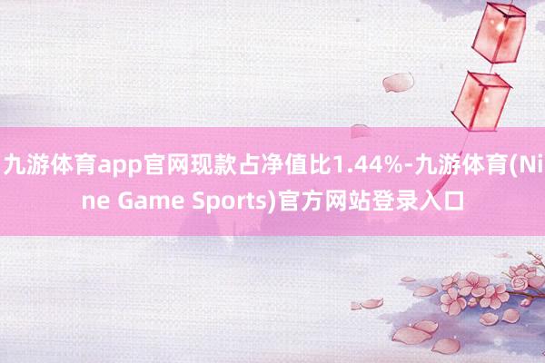 九游体育app官网现款占净值比1.44%-九游体育(Nine Game Sports)官方网站登录入口