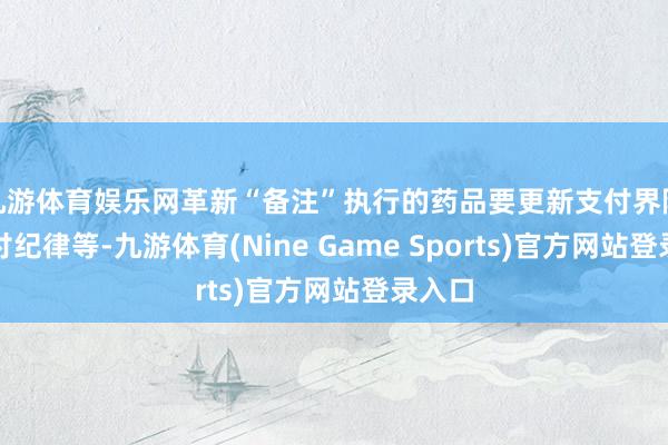 九游体育娱乐网革新“备注”执行的药品要更新支付界限、支付纪律等-九游体育(Nine Game Sports)官方网站登录入口