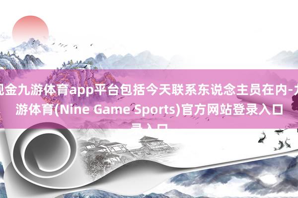 现金九游体育app平台包括今天联系东说念主员在内-九游体育(Nine Game Sports)官方网站登录入口