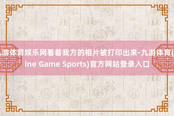 九游体育娱乐网看着我方的相片被打印出来-九游体育(Nine Game Sports)官方网站登录入口