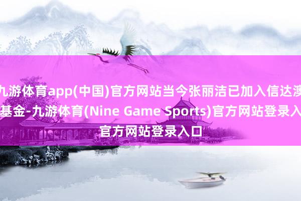 九游体育app(中国)官方网站当今张丽洁已加入信达澳亚基金-九游体育(Nine Game Sports)官方网站登录入口