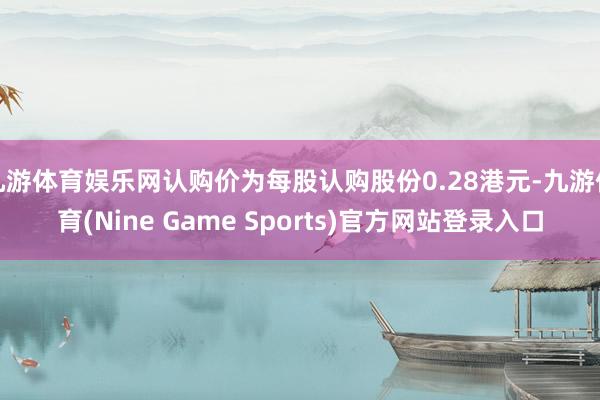 九游体育娱乐网认购价为每股认购股份0.28港元-九游体育(Nine Game Sports)官方网站登录入口