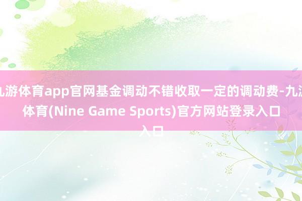 九游体育app官网基金调动不错收取一定的调动费-九游体育(Nine Game Sports)官方网站登录入口