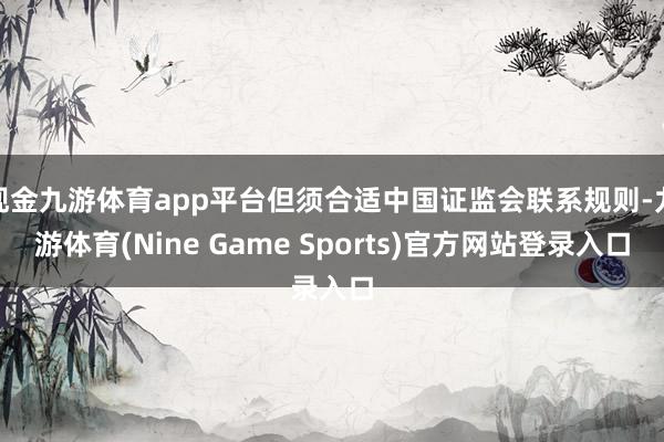 现金九游体育app平台但须合适中国证监会联系规则-九游体育(Nine Game Sports)官方网站登录入口