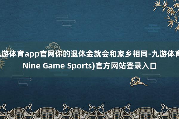 九游体育app官网你的退休金就会和家乡相同-九游体育(Nine Game Sports)官方网站登录入口