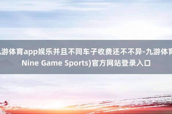 九游体育app娱乐并且不同车子收费还不不异-九游体育(Nine Game Sports)官方网站登录入口