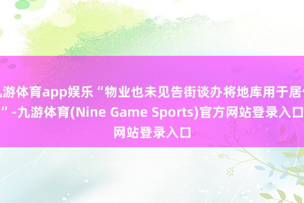 九游体育app娱乐“物业也未见告街谈办将地库用于居住”-九游体育(Nine Game Sports)官方网站登录入口