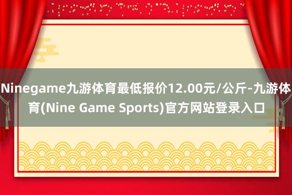 Ninegame九游体育最低报价12.00元/公斤-九游体育(Nine Game Sports)官方网站登录入口